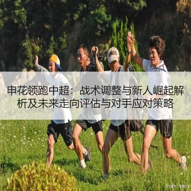 申花领跑中超：战术调整与新人崛起解析及未来走向评估与对手应对策略